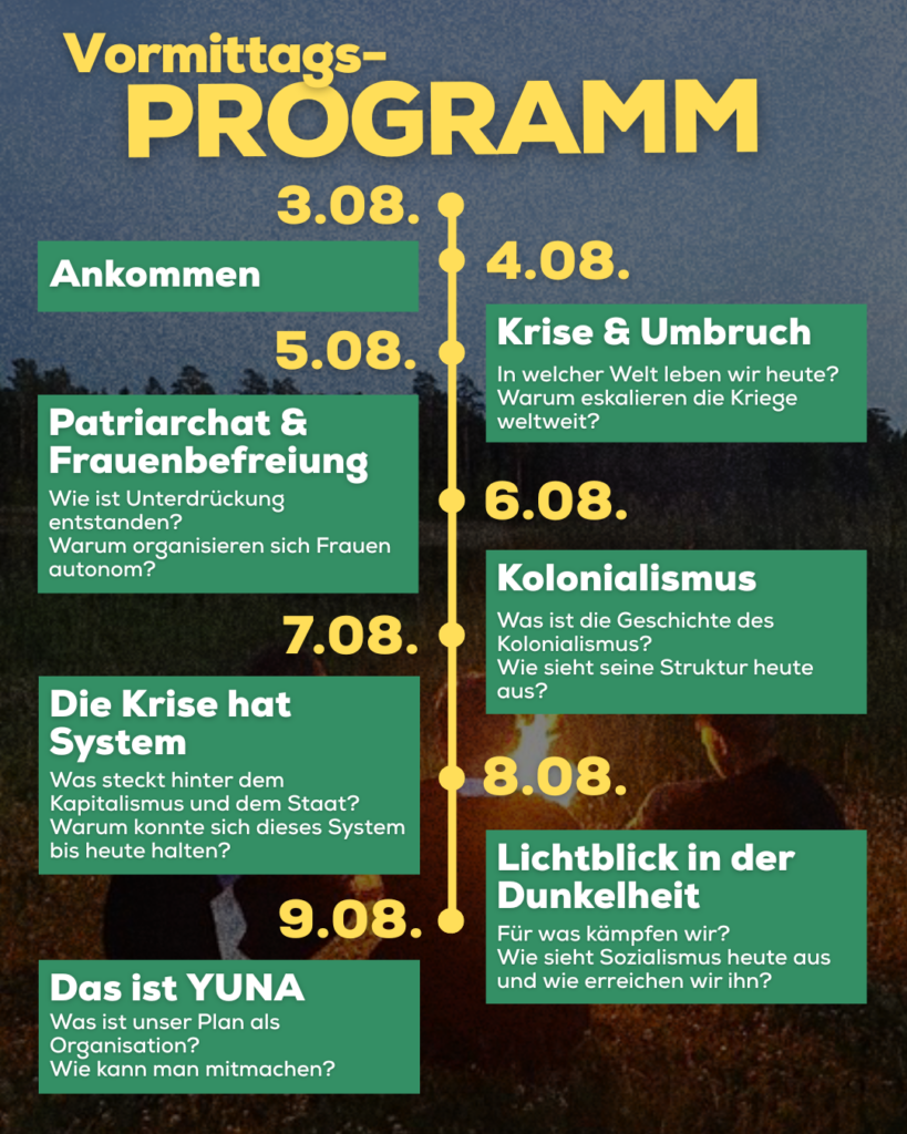 Vormittags-Programm:
3.08.: Ankommen
4.08.: Krise & Umbruch: In welcher Welt leben wir heute? Warum eskalieren die Kriege weltweit?
5.08.: Patriarchat & Frauenbefreiung: Wie ist Unterdrückung entstanden? Warum organisieren sich Frauen autonom?
6.08.: Kolonialismus: Was ist die Geschichte des Kolonialismus? Wie sieht seine Struktur heute aus?
7.08.: Die Krise hat System: Was steckt hinter dem Kapitalismus und dem Staat? Warum konnte sich dieses System bis heute halten?
8.08.: Lichtblick in der Dunkelheit: Für was kämpfen wir? Wie sieht Sozialismus heute aus und wie erreichen wir ihn?
9.08.: Das ist YUNA: Was ist unser Plan als Organisation? Wie kann man mitmachen?